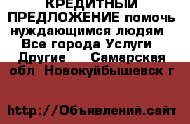 КРЕДИТНЫЙ ПРЕДЛОЖЕНИЕ помочь нуждающимся людям - Все города Услуги » Другие   . Самарская обл.,Новокуйбышевск г.